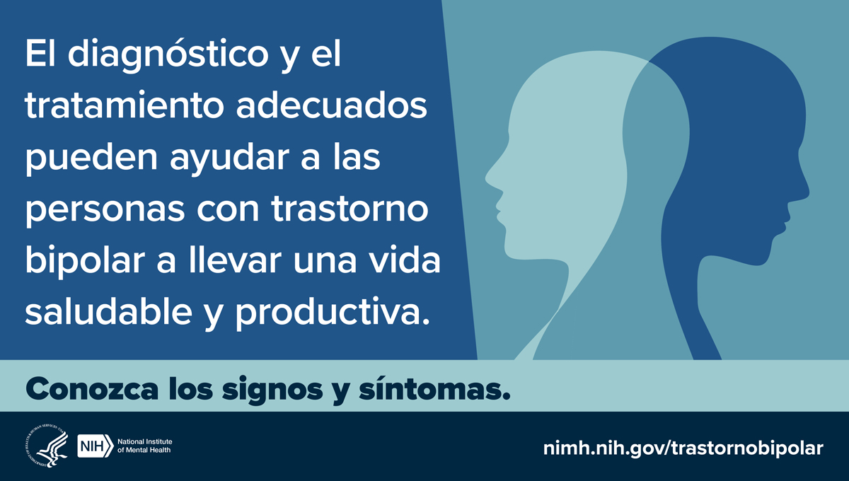El diagnóstico y el tratamiento adecuados pueden ayudar a las personas con trastorno bipolar a llevar vida saludable y productiva. Conozca los signos y síntomas. Nimh.nih.gov/trastornobipolar. Logotipos del HHS NIH. Instituto Nacional de la Salud Mental.